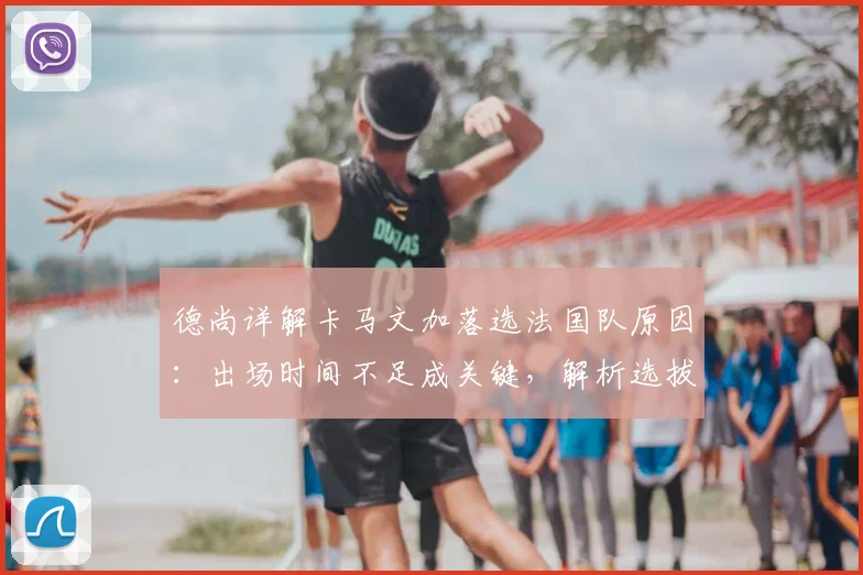 德尚详解卡马文加落选法国队原因:出场时间不足成关键,解析选拔标准与球员现状