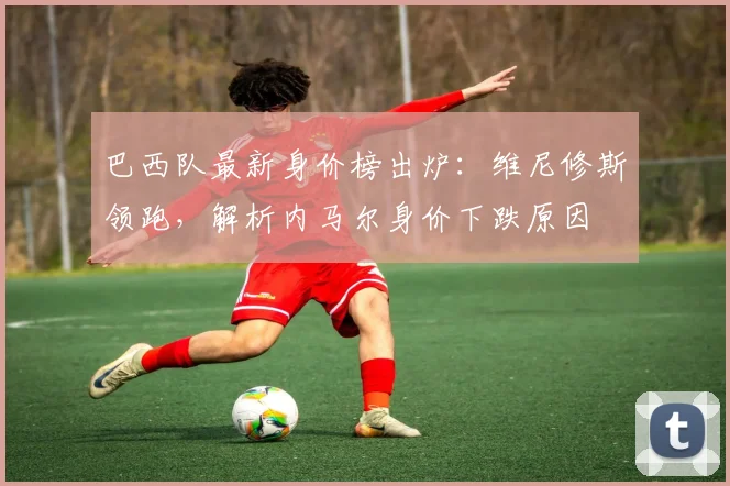 巴西队最新身价榜出炉：维尼修斯领跑，解析内马尔身价下跌原因