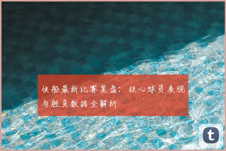 快船最新比赛复盘：核心球员表现与胜负数据全解析