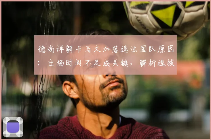 德尚详解卡马文加落选法国队原因：出场时间不足成关键，解析选拔标准与球员现状