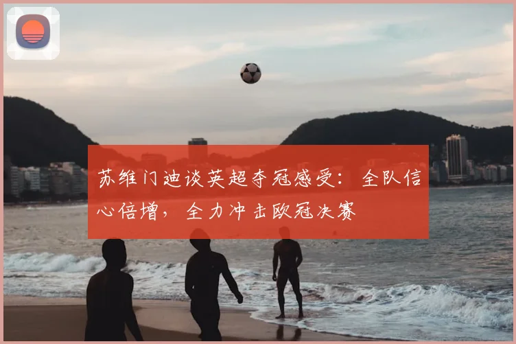 苏维门迪谈英超夺冠感受：全队信心倍增，全力冲击欧冠决赛