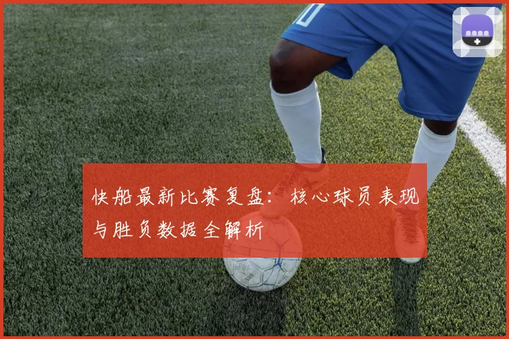 快船最新比赛复盘：核心球员表现与胜负数据全解析