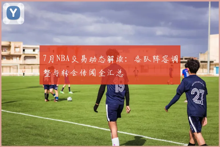 7月NBA交易动态解读：各队阵容调整与转会传闻全汇总